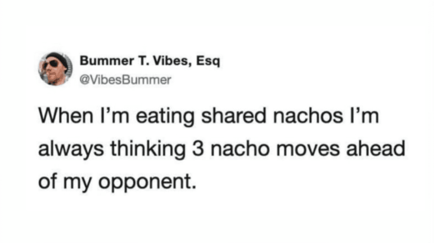 When I'm eating shared nachos I'm always thinking 3 nacho moves ahead of my opponent